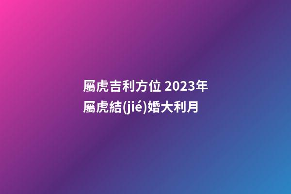 屬虎吉利方位 2023年屬虎結(jié)婚大利月